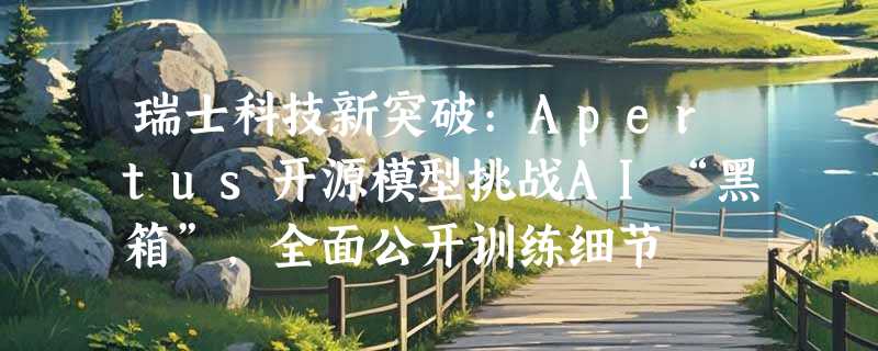 瑞士科技新突破:Apertus开源模型挑战AI“黑箱”，全面公开训练细节
