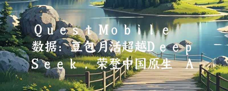 QuestMobile 数据：豆包月活超越DeepSeek，荣登中国原生 AI APP 榜首