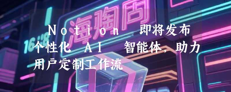 ​Notion 即将发布个性化 AI 智能体，助力用户定制工作流