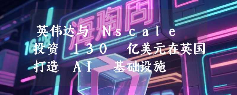 英伟达与 Nscale 投资 130 亿美元在英国打造 AI 基础设施