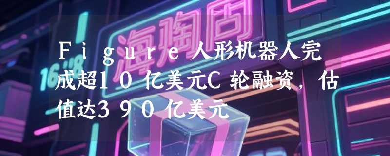 Figure人形机器人完成超10亿美元C轮融资，估值达390亿美元