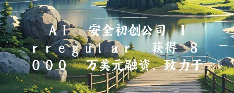 ​AI 安全初创公司 Irregular 获得 8000 万美元融资，致力于前沿模型的安全保障