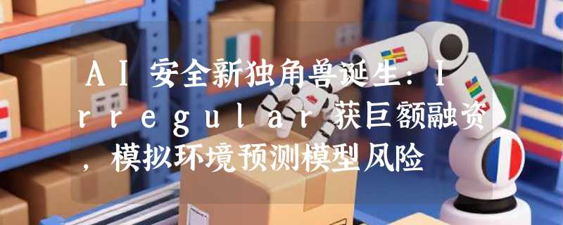 AI安全新独角兽诞生:Irregular获巨额融资，模拟环境预测模型风险