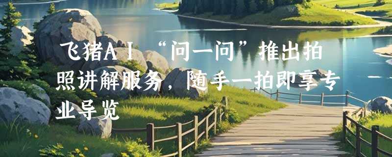 飞猪AI“问一问”推出拍照讲解服务，随手一拍即享专业导览