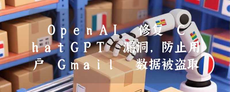 ​OpenAI 修复 ChatGPT 漏洞，防止用户 Gmail 数据被盗取
