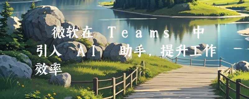 ​微软在 Teams 中引入 AI 助手，提升工作效率