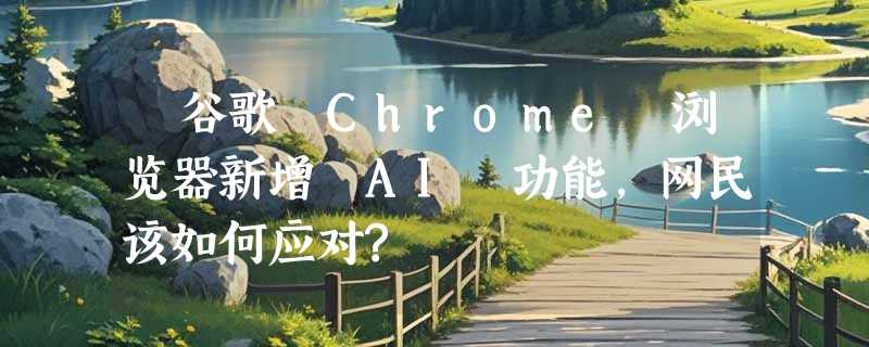 ​谷歌 Chrome 浏览器新增 AI 功能，网民该如何应对?