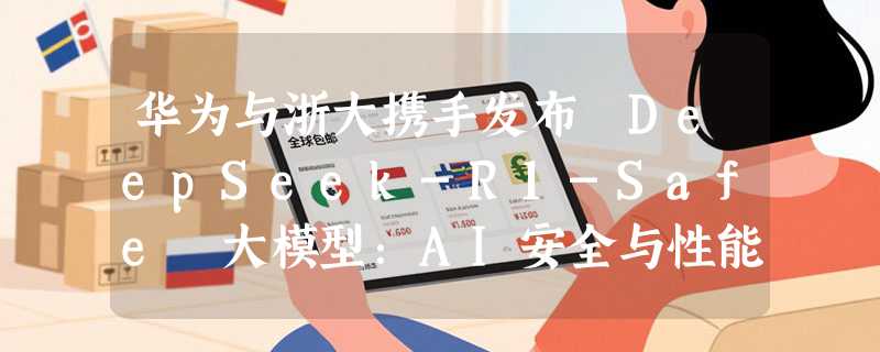 华为与浙大携手发布 DeepSeek-R1-Safe 大模型：AI安全与性能完美平衡