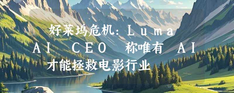 ​好莱坞危机：Luma AI CEO 称唯有 AI 才能拯救电影行业