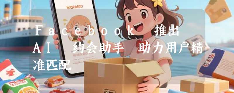 Facebook 推出 AI 约会助手 助力用户精准匹配