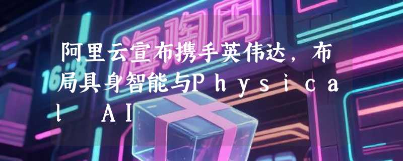 阿里云宣布携手英伟达，布局具身智能与Physical AI