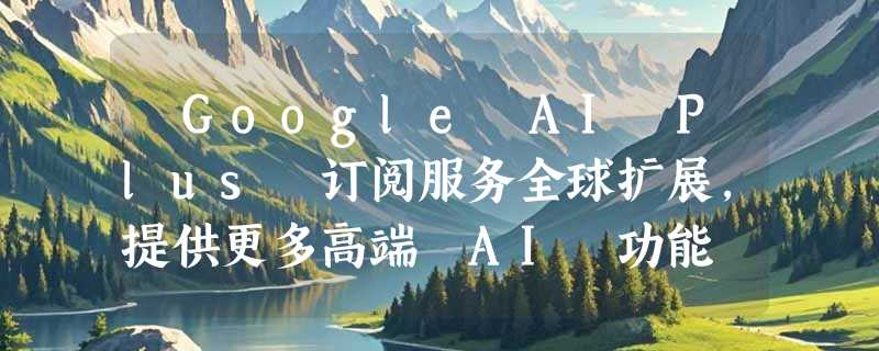 ​Google AI Plus 订阅服务全球扩展，提供更多高端 AI 功能