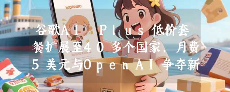 谷歌AI Plus低价套餐扩展至40多个国家，月费5美元与OpenAI争夺新兴市场