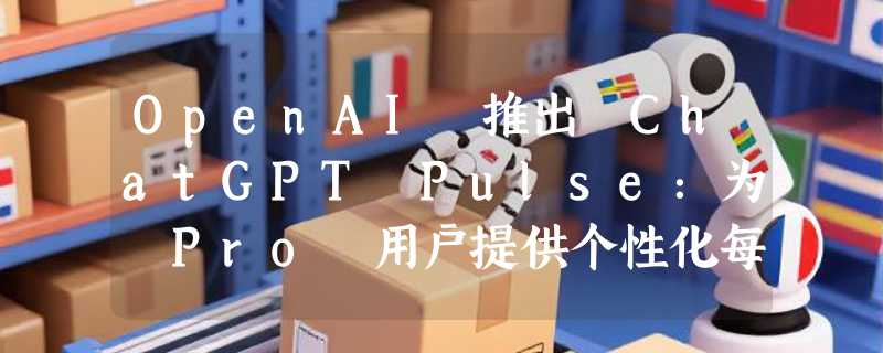 OpenAI 推出 ChatGPT Pulse：为 Pro 用户提供个性化每日简报