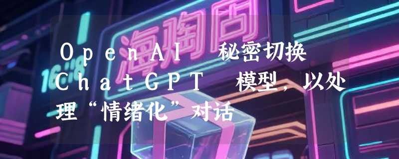OpenAI 秘密切换 ChatGPT 模型，以处理“情绪化”对话