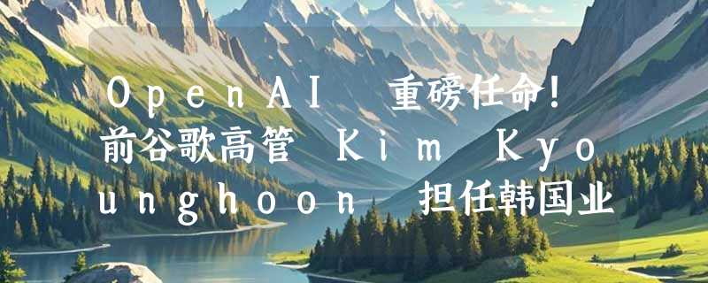 OpenAI 重磅任命！前谷歌高管 Kim Kyounghoon 担任韩国业务负责人