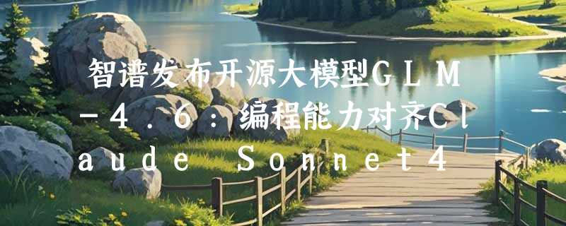 智谱发布开源大模型GLM-4.6:编程能力对齐Claude Sonnet4