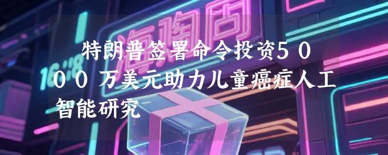 ​特朗普签署命令投资5000万美元助力儿童癌症人工智能研究