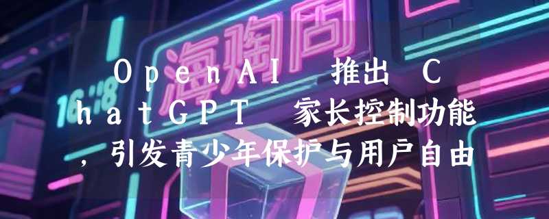 ​OpenAI 推出 ChatGPT 家长控制功能，引发青少年保护与用户自由的激烈争论