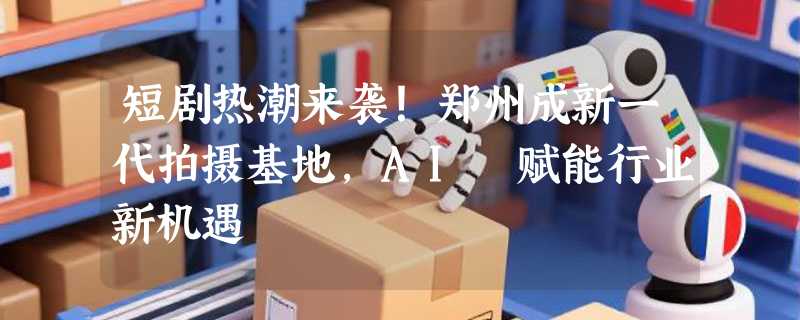 短剧热潮来袭！郑州成新一代拍摄基地，AI 赋能行业新机遇