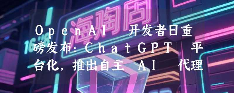 OpenAI 开发者日重磅发布：ChatGPT 平台化，推出自主 AI 代理和顶级模型