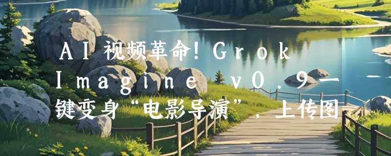 AI视频革命！Grok Imagine v0.9一键变身“电影导演”，上传图片秒出带唱带跳大片