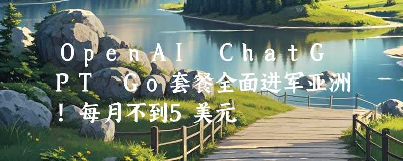 OpenAI ChatGPT Go套餐全面进军亚洲！每月不到5美元
