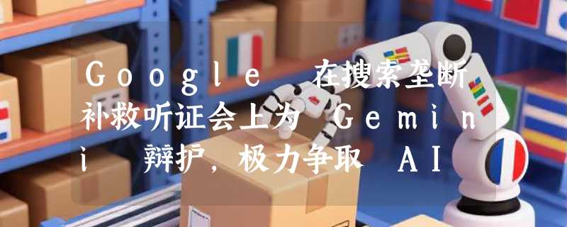 Google 在搜索垄断补救听证会上为 Gemini 辩护，极力争取 AI 业务扩张自由