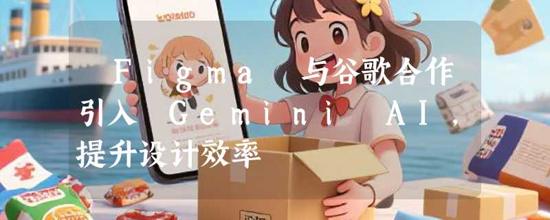 ​Figma 与谷歌合作引入 Gemini AI，提升设计效率
