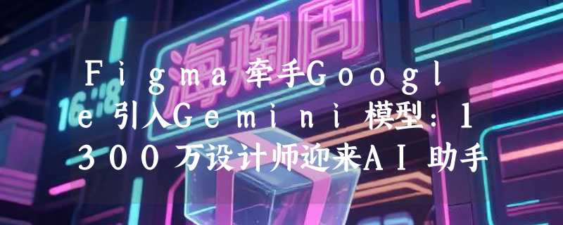 Figma牵手Google引入Gemini模型：1300万设计师迎来AI助手，图像生成延迟暴降50%