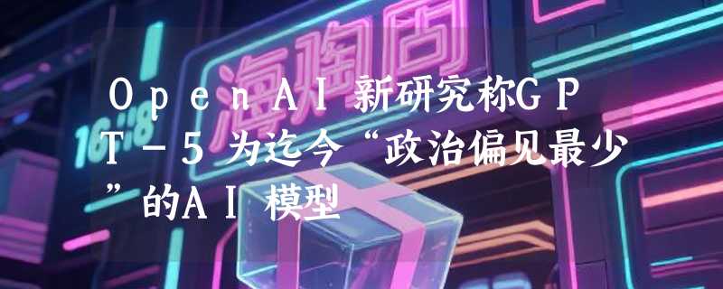OpenAI新研究称GPT-5为迄今“政治偏见最少”的AI模型