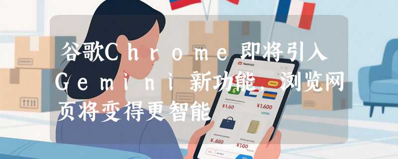 谷歌Chrome即将引入Gemini新功能，浏览网页将变得更智能