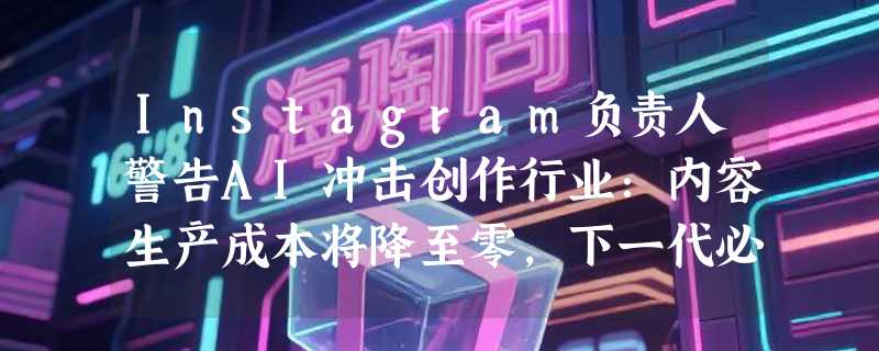 Instagram负责人警告AI冲击创作行业：内容生产成本将降至零，下一代必须学会质疑视频真实性