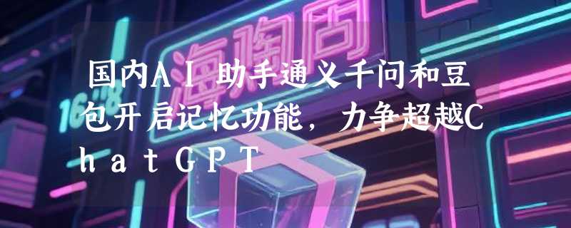 国内AI助手通义千问和豆包开启记忆功能，力争超越ChatGPT