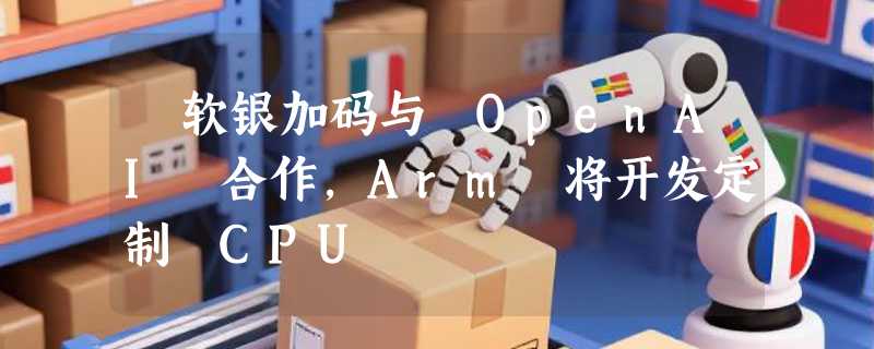 ​软银加码与 OpenAI 合作，Arm 将开发定制 CPU