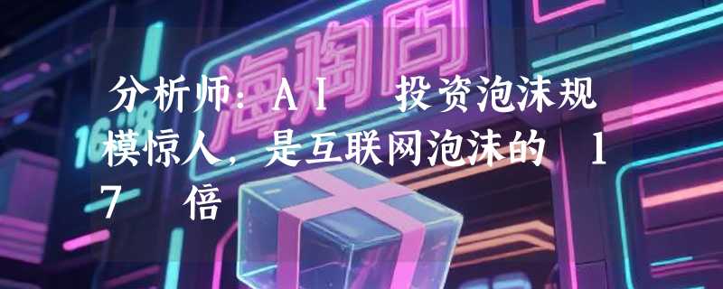 分析师：AI 投资泡沫规模惊人，是互联网泡沫的 17 倍