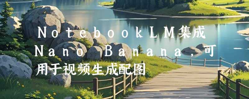 NotebookLM集成Nano Banana，可用于视频生成配图