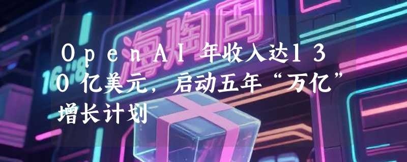 OpenAI年收入达130亿美元，启动五年“万亿”增长计划
