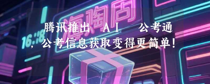 ​腾讯推出 AI 公考通，公考信息获取变得更简单！