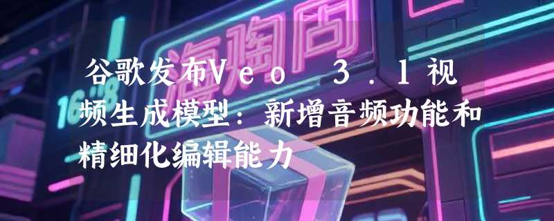谷歌发布Veo 3.1视频生成模型：新增音频功能和精细化编辑能力