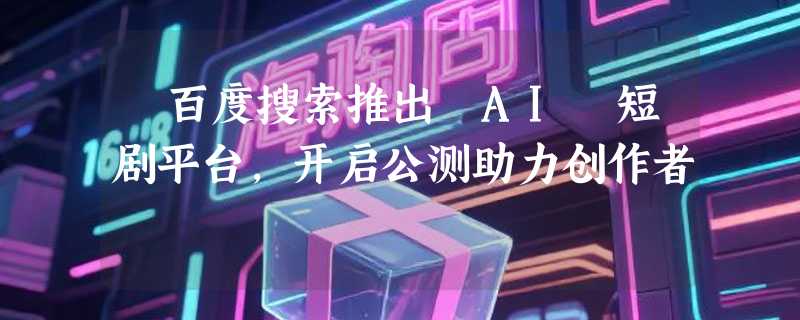​百度搜索推出 AI 短剧平台，开启公测助力创作者