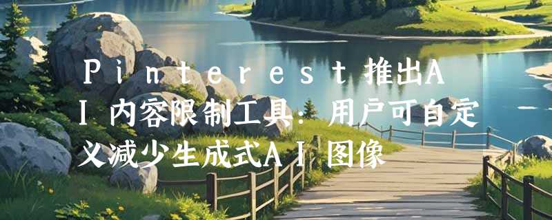Pinterest推出AI内容限制工具：用户可自定义减少生成式AI图像