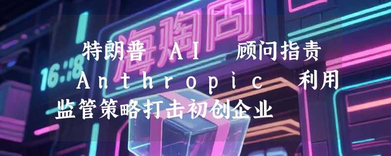 ​特朗普 AI 顾问指责 Anthropic 利用监管策略打击初创企业