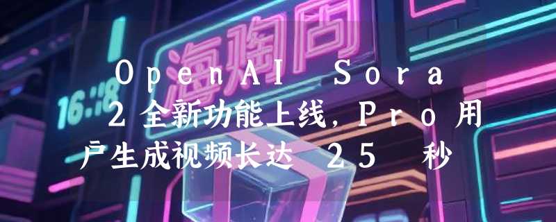 ​OpenAI Sora 2全新功能上线，Pro用户生成视频长达 25 秒