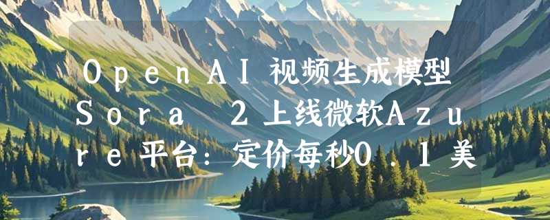 OpenAI视频生成模型Sora 2上线微软Azure平台：定价每秒0.1美元，进入公共预览阶段