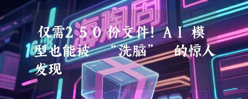 仅需250份文件！AI模型也能被 “洗脑” 的惊人发现