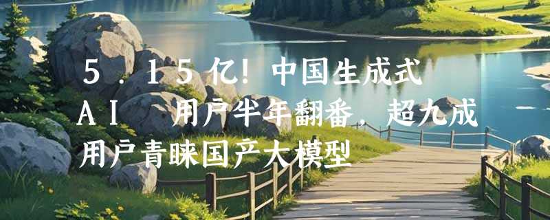 5.15亿!中国生成式 AI 用户半年翻番，超九成用户青睐国产大模型
