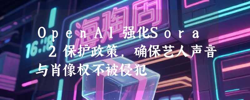 OpenAI强化Sora 2保护政策，确保艺人声音与肖像权不被侵犯