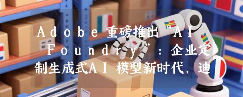 Adobe重磅推出“AI Foundry”:企业定制生成式AI模型新时代，迪士尼或成首批客户