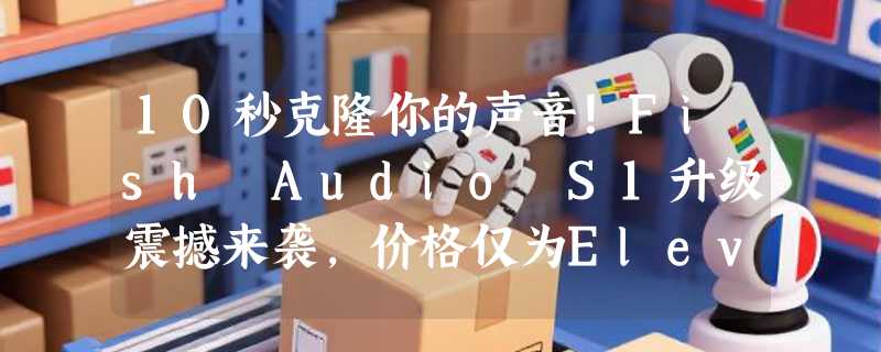 10秒克隆你的声音！Fish Audio S1升级震撼来袭，价格仅为ElevenLabs六分之一
